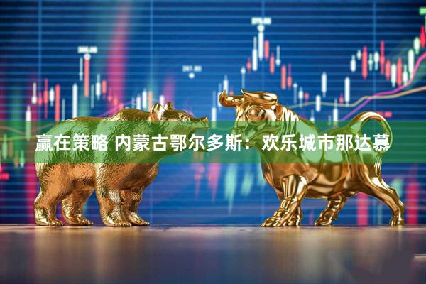 赢在策略 内蒙古鄂尔多斯：欢乐城市那达慕