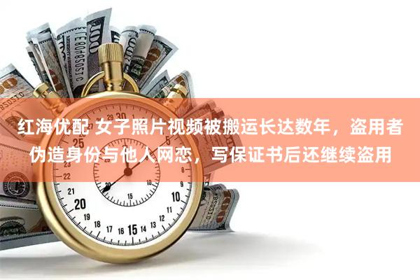 红海优配 女子照片视频被搬运长达数年，盗用者伪造身份与他人网恋，写保证书后还继续盗用