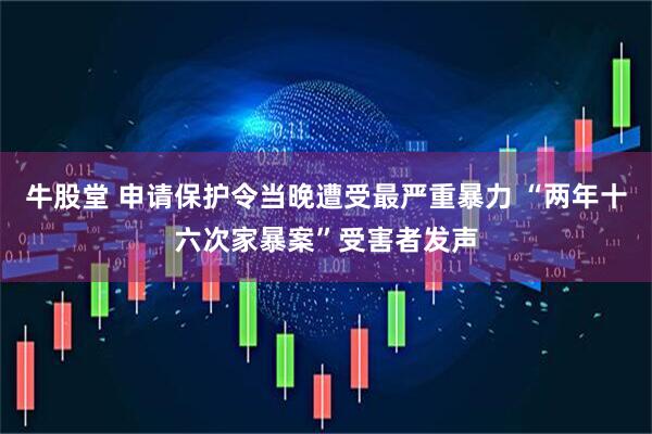 牛股堂 申请保护令当晚遭受最严重暴力 “两年十六次家暴案”受害者发声