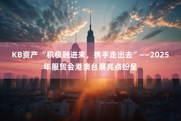 KB资产 “积极融进来，携手走出去”——2025年服贸会港澳台展亮点纷呈