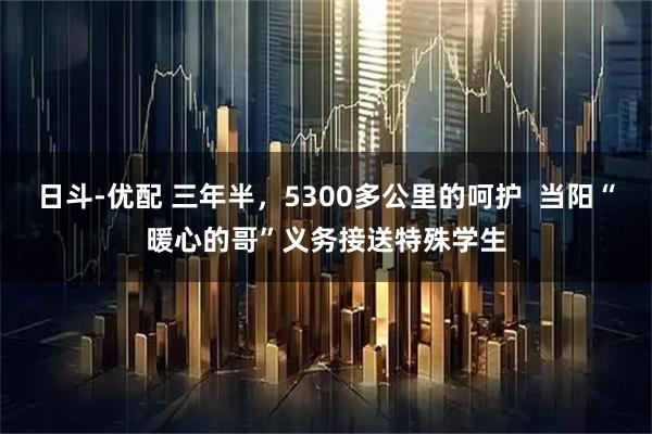 日斗-优配 三年半，5300多公里的呵护  当阳“暖心的哥”义务接送特殊学生