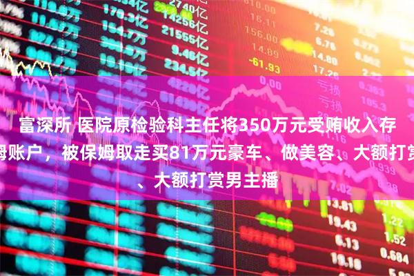 富深所 医院原检验科主任将350万元受贿收入存入原保姆账户，被保姆取走买81万元豪车、做美容、大额打赏男主播