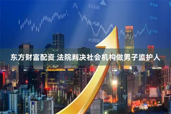 东方财富配资 法院判决社会机构做男子监护人