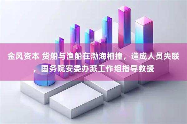 金风资本 货船与渔船在渤海相撞，造成人员失联，国务院安委办派工作组指导救援