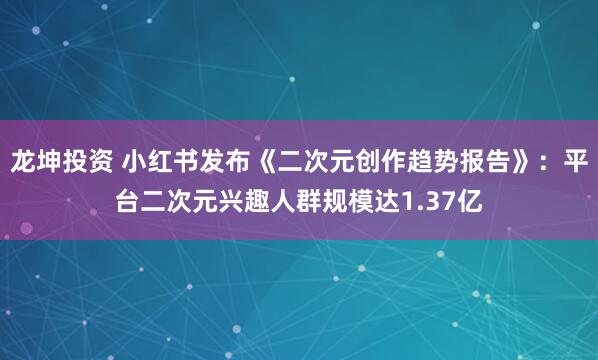 龙坤投资 小红书发布《二次元创作趋势报告》：平台二次元兴趣人群规模达1.37亿