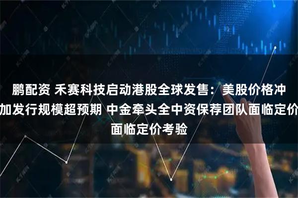 鹏配资 禾赛科技启动港股全球发售：美股价格冲高叠加发行规模超预期 中金牵头全中资保荐团队面临定价考验
