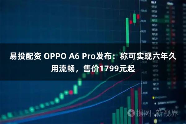 易投配资 OPPO A6 Pro发布：称可实现六年久用流畅，售价1799元起