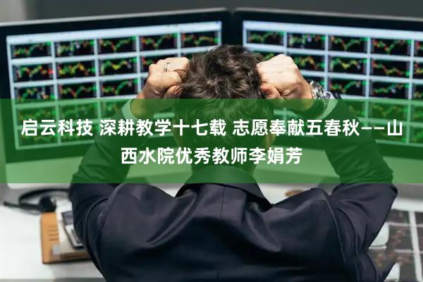 启云科技 深耕教学十七载 志愿奉献五春秋——山西水院优秀教师李娟芳