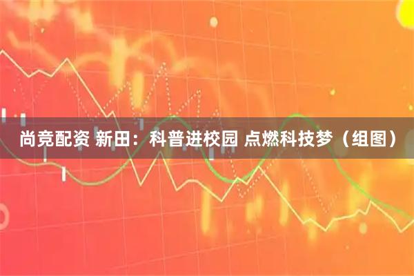 尚竞配资 新田：科普进校园 点燃科技梦（组图）