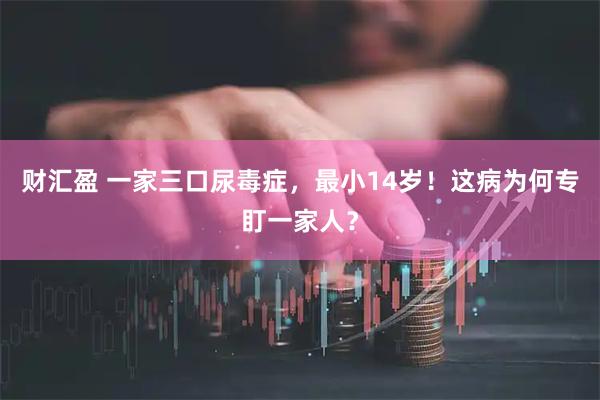 财汇盈 一家三口尿毒症，最小14岁！这病为何专盯一家人？