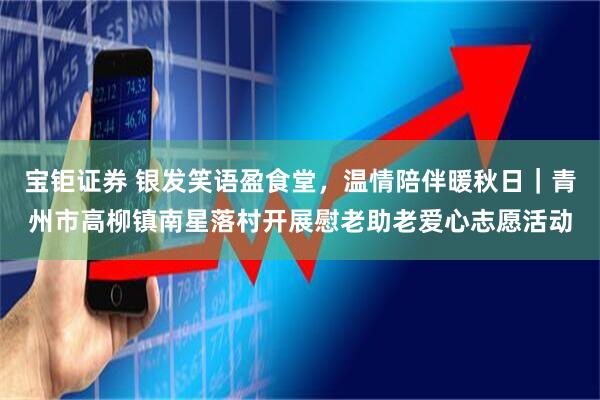 宝钜证券 银发笑语盈食堂，温情陪伴暖秋日｜青州市高柳镇南星落村开展慰老助老爱心志愿活动