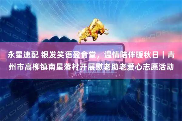 永星速配 银发笑语盈食堂，温情陪伴暖秋日｜青州市高柳镇南星落村开展慰老助老爱心志愿活动