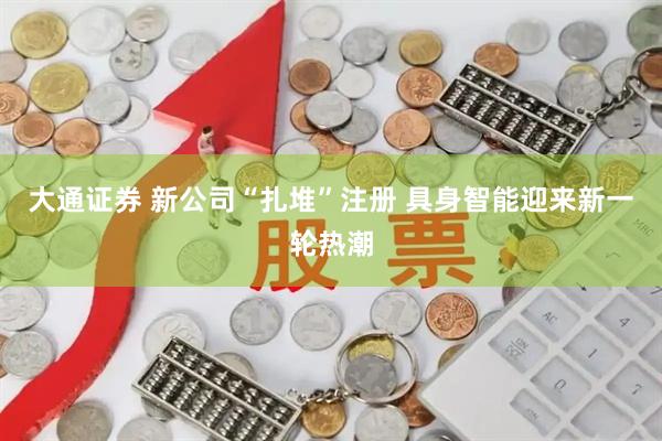 大通证券 新公司“扎堆”注册 具身智能迎来新一轮热潮
