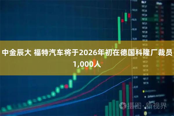 中金辰大 福特汽车将于2026年初在德国科隆厂裁员1,000人