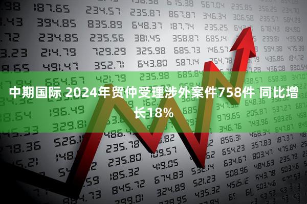 中期国际 2024年贸仲受理涉外案件758件 同比增长18%