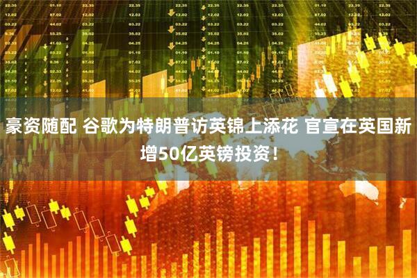 豪资随配 谷歌为特朗普访英锦上添花 官宣在英国新增50亿英镑投资！
