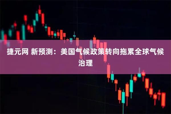 捷元网 新预测：美国气候政策转向拖累全球气候治理