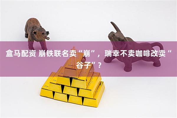 盒马配资 崩铁联名卖“崩”，瑞幸不卖咖啡改卖“谷子”？