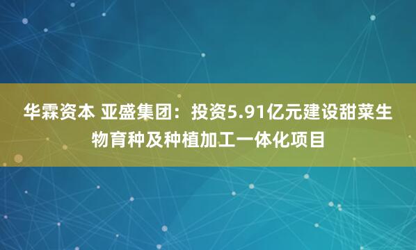 华霖资本 亚盛集团：投资5.91亿元建设甜菜生物育种及种植加工一体化项目