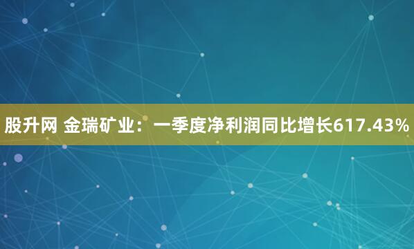 股升网 金瑞矿业：一季度净利润同比增长617.43%