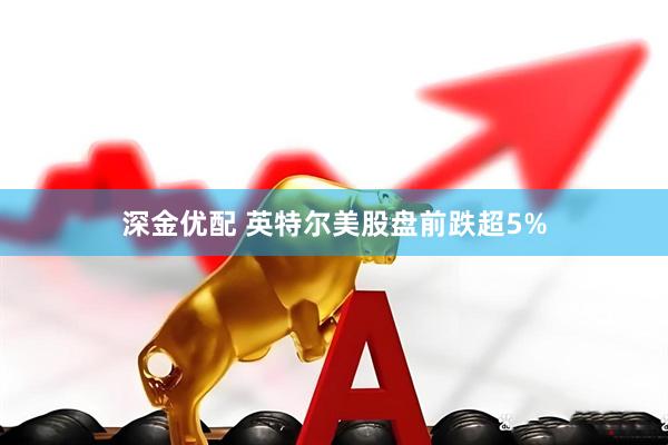 深金优配 英特尔美股盘前跌超5%