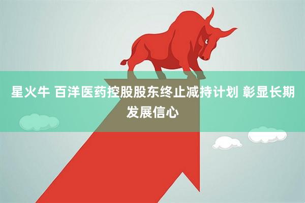 星火牛 百洋医药控股股东终止减持计划 彰显长期发展信心