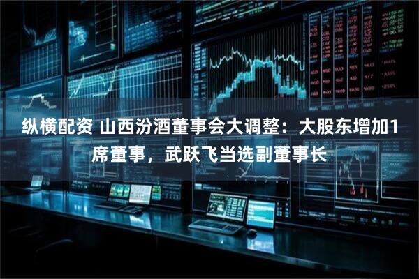 纵横配资 山西汾酒董事会大调整：大股东增加1席董事，武跃飞当选副董事长