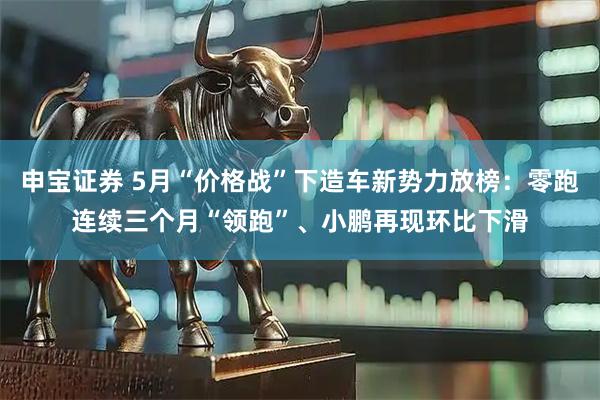 申宝证券 5月“价格战”下造车新势力放榜：零跑连续三个月“领跑”、小鹏再现环比下滑