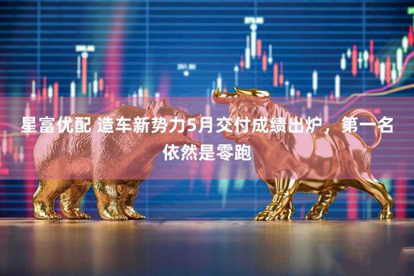 星富优配 造车新势力5月交付成绩出炉，第一名依然是零跑