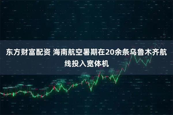 东方财富配资 海南航空暑期在20余条乌鲁木齐航线投入宽体机