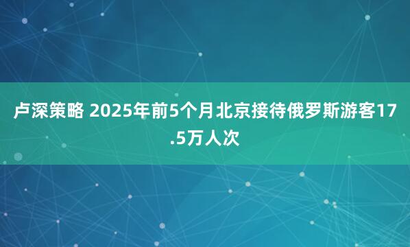 卢深策略 2025年前5个月北京接待俄罗斯游客17.5万人次