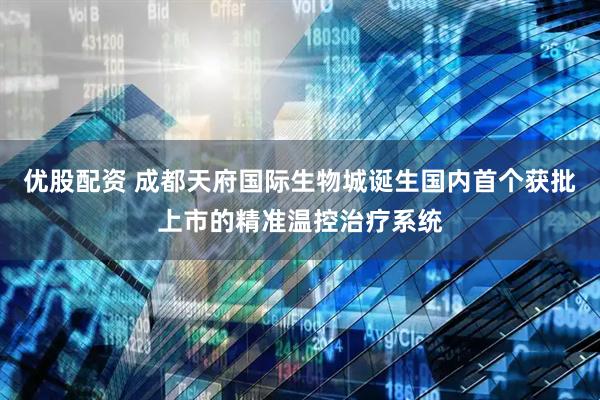 优股配资 成都天府国际生物城诞生国内首个获批上市的精准温控治疗系统