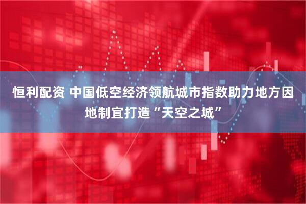 恒利配资 中国低空经济领航城市指数助力地方因地制宜打造“天空之城”