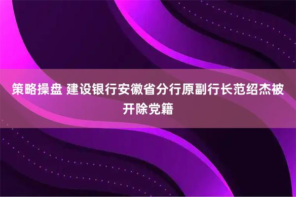 策略操盘 建设银行安徽省分行原副行长范绍杰被开除党籍