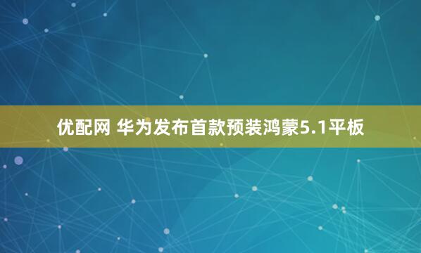 优配网 华为发布首款预装鸿蒙5.1平板