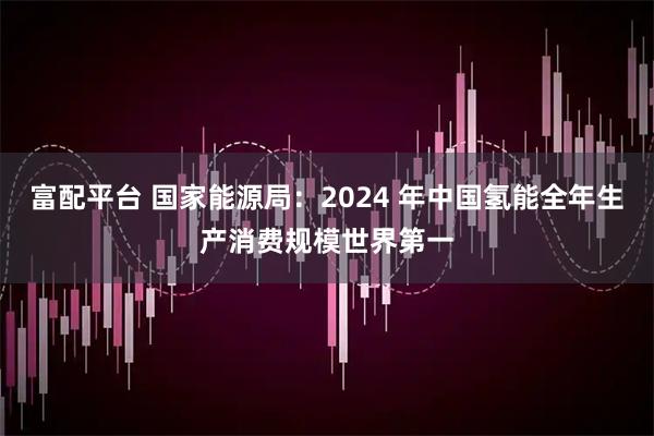 富配平台 国家能源局：2024 年中国氢能全年生产消费规模世界第一