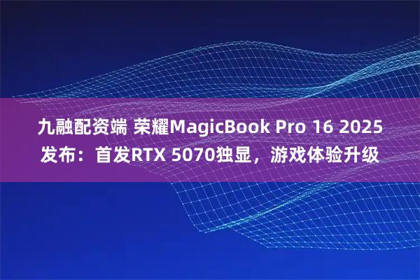 九融配资端 荣耀MagicBook Pro 16 2025发布：首发RTX 5070独显，游戏体验升级