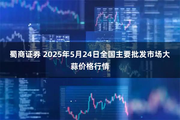 蜀商证券 2025年5月24日全国主要批发市场大蒜价格行情