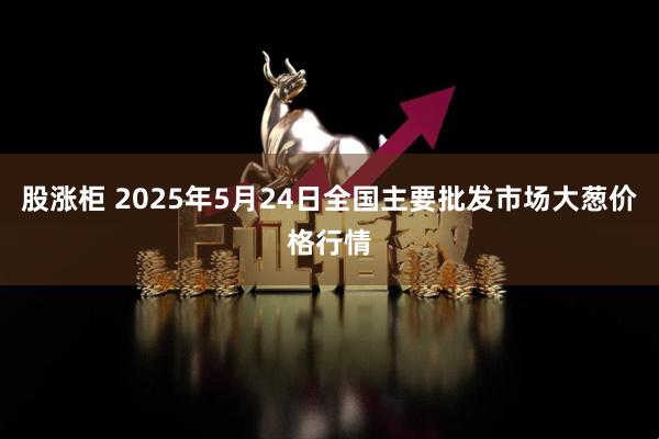 股涨柜 2025年5月24日全国主要批发市场大葱价格行情