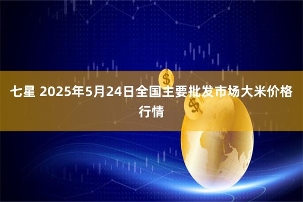 七星 2025年5月24日全国主要批发市场大米价格行情