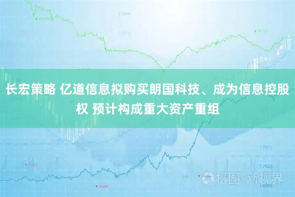 长宏策略 亿道信息拟购买朗国科技、成为信息控股权 预计构成重大资产重组