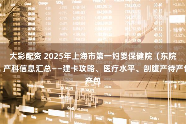大彩配资 2025年上海市第一妇婴保健院（东院）产科信息汇总——建卡攻略、医疗水平、剖腹产待产包