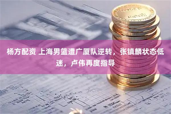 杨方配资 上海男篮遭广厦队逆转,张镇麟状态低迷,卢伟再度指导