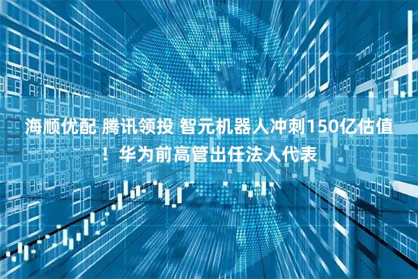 海顺优配 腾讯领投 智元机器人冲刺150亿估值！华为前高管出任法人代表