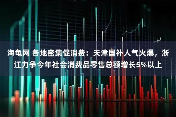 海龟网 各地密集促消费：天津国补人气火爆，浙江力争今年社会消费品零售总额增长5%以上