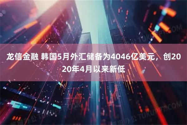 龙信金融 韩国5月外汇储备为4046亿美元，创2020年4月以来新低