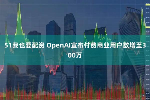 51我也要配资 OpenAI宣布付费商业用户数增至300万