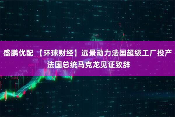 盛鹏优配 【环球财经】远景动力法国超级工厂投产 法国总统马克龙见证致辞
