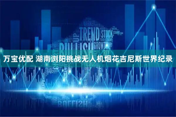 万宝优配 湖南浏阳挑战无人机烟花吉尼斯世界纪录