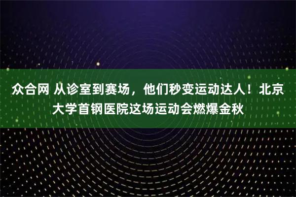 众合网 从诊室到赛场，他们秒变运动达人！北京大学首钢医院这场运动会燃爆金秋